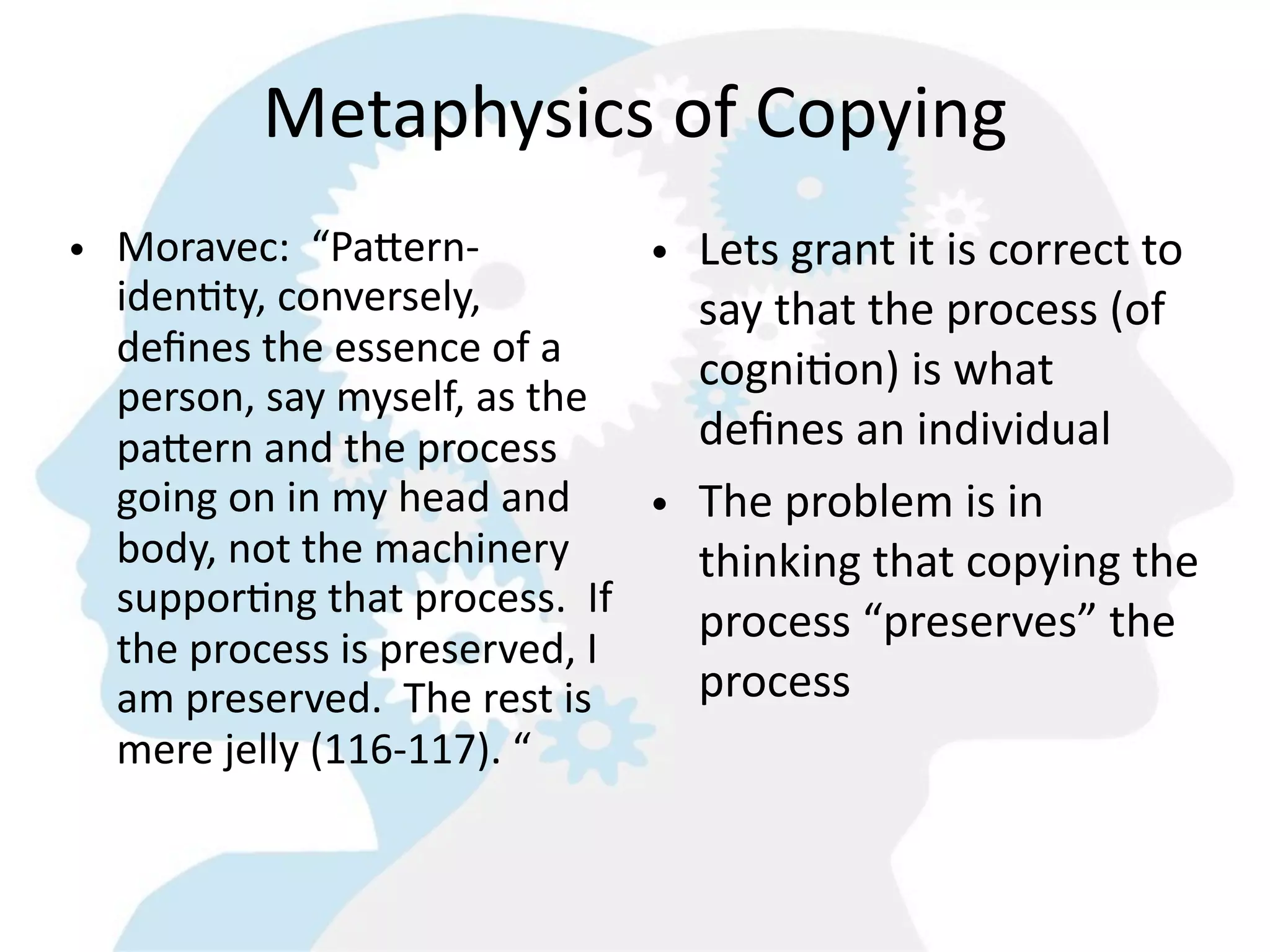 Metaphysics  of  Copying
• Moravec:    “PaMern-­‐            • Lets  grant  it  is  correct  to  
  iden8ty,  conversely,               say  that  the  process  (of  
  deﬁnes  the  essence  of  a  
                                      cogniGon)  is  what  
  person,  say  myself,  as  the  
  paMern  and  the  process           deﬁnes  an  individual
  going  on  in  my  head  and      • The  problem  is  in  
  body,  not  the  machinery          thinking  that  copying  the  
  suppor8ng  that  process.    If  
                                      process  “preserves”  the  
  the  process  is  preserved,  I  
  am  preserved.    The  rest  is     process
  mere  jelly  (116-­‐117).  “
 