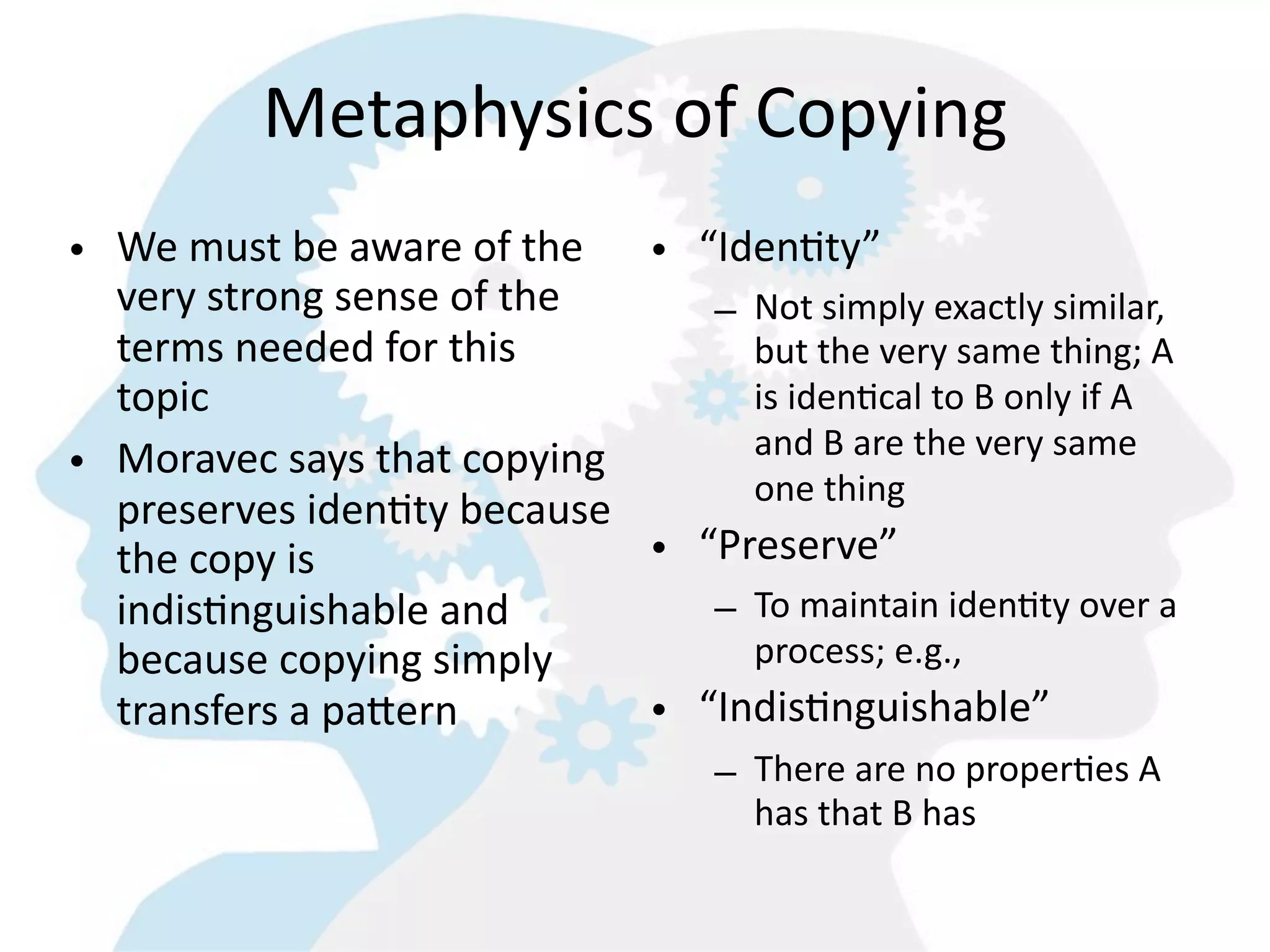 Metaphysics  of  Copying
• We  must  be  aware  of  the   • “Iden8ty”
  very  strong  sense  of  the      – Not  simply  exactly  similar,  
  terms  needed  for  this            but  the  very  same  thing;  A  
  topic                               is  iden=cal  to  B  only  if  A  
                                      and  B  are  the  very  same  
• Moravec  says  that  copying  
                                      one  thing
  preserves  iden8ty  because  
  the  copy  is                  • “Preserve”
  indis8nguishable  and             – To  maintain  iden=ty  over  a  
  because  copying  simply            process;  e.g.,  
  transfers  a  paMern           • “Indis8nguishable”
                                         – There  are  no  proper=es  A  
                                           has  that  B  has
 