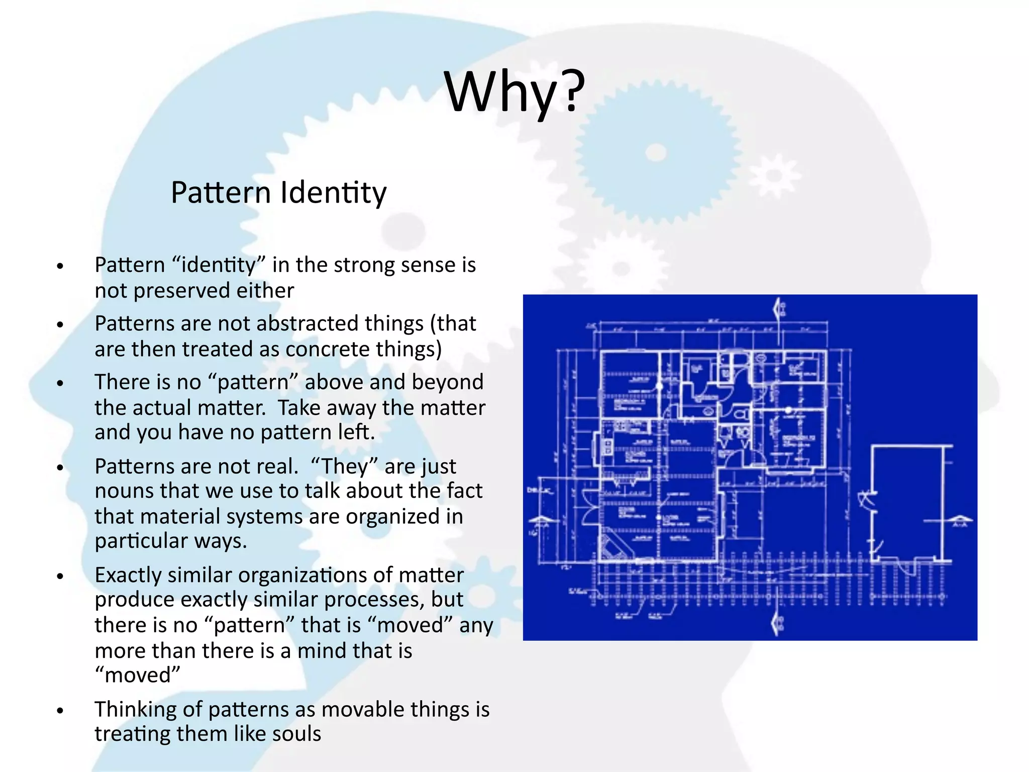 Why?
             Pa^ern  IdenGty

•   PaMern  “iden8ty”  in  the  strong  sense  is  
    not  preserved  either
•   PaMerns  are  not  abstracted  things  (that  
    are  then  treated  as  concrete  things)
•   There  is  no  “paMern”  above  and  beyond  
    the  actual  maMer.    Take  away  the  maMer  
    and  you  have  no  paMern  leT.
•   PaMerns  are  not  real.    “They”  are  just  
    nouns  that  we  use  to  talk  about  the  fact  
    that  material  systems  are  organized  in  
    par8cular  ways.  
•   Exactly  similar  organiza8ons  of  maMer  
    produce  exactly  similar  processes,  but  
    there  is  no  “paMern”  that  is  “moved”  any  
    more  than  there  is  a  mind  that  is  
    “moved”
•   Thinking  of  paMerns  as  movable  things  is  
    trea8ng  them  like  souls
 