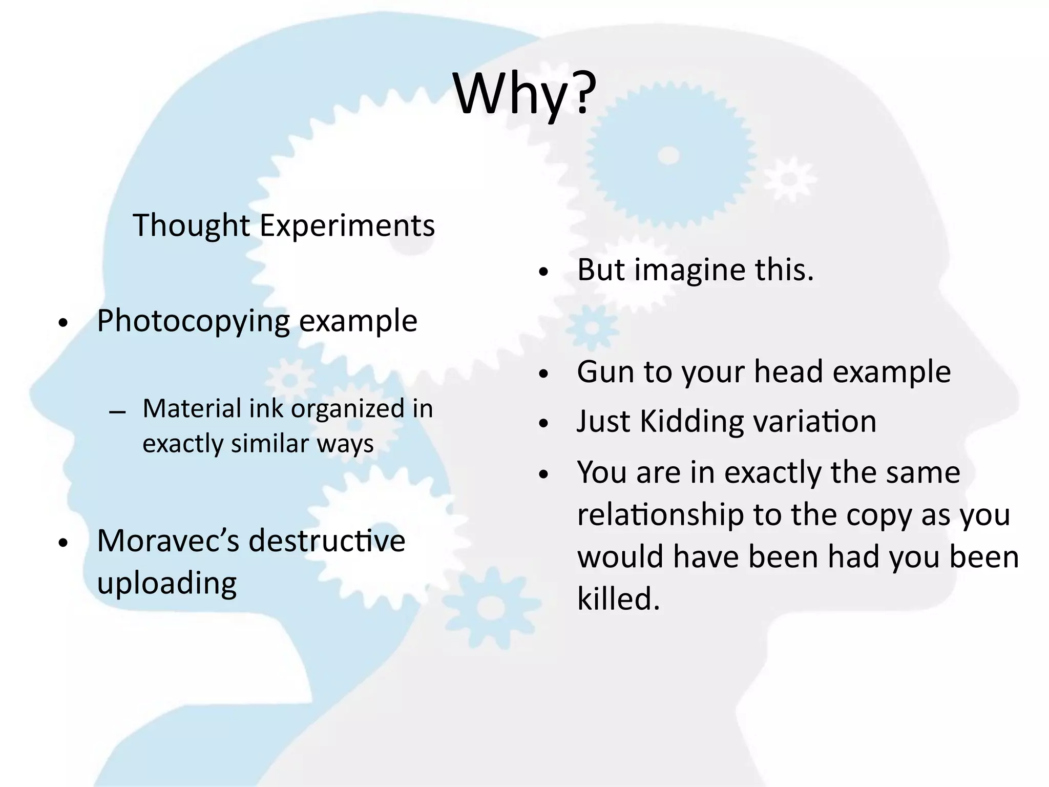 Why?
     Thought  Experiments
                                        • But  imagine  this.    
• Photocopying  example
                                        • Gun  to  your  head  example
   – Material  ink  organized  in  
     exactly  similar  ways
                                        • Just  Kidding  variaGon
                                        • You  are  in  exactly  the  same  
                                          relaGonship  to  the  copy  as  you  
• Moravec’s  destrucGve                   would  have  been  had  you  been  
  uploading                               killed.  
 