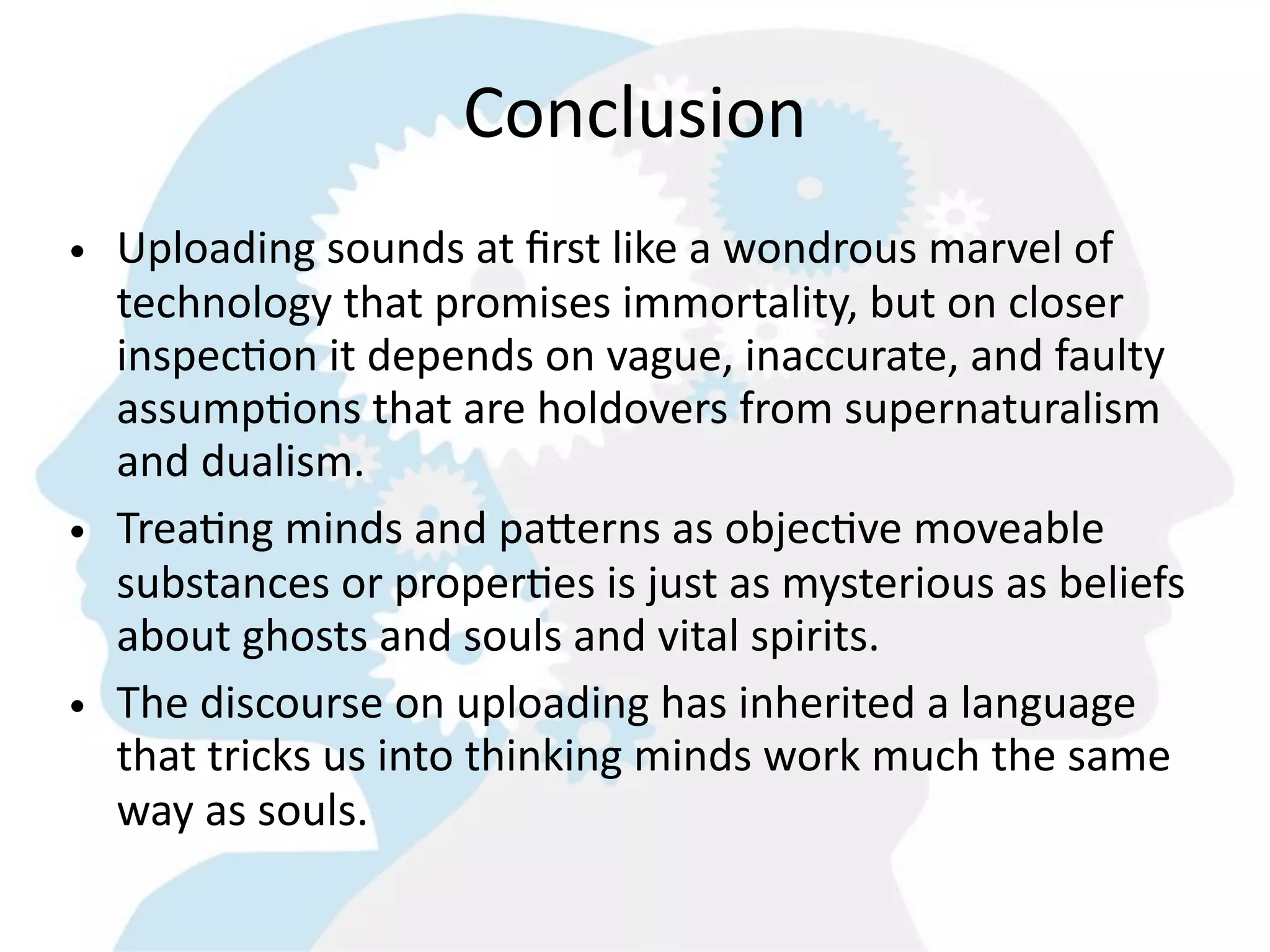 Conclusion
• Uploading  sounds  at  ﬁrst  like  a  wondrous  marvel  of  
  technology  that  promises  immortality,  but  on  closer  
  inspec8on  it  depends  on  vague,  inaccurate,  and  faulty  
  assump8ons  that  are  holdovers  from  supernaturalism  
  and  dualism.
• Trea8ng  minds  and  paMerns  as  objec8ve  moveable  
  substances  or  proper8es  is  just  as  mysterious  as  beliefs  
  about  ghosts  and  souls  and  vital  spirits.    
• The  discourse  on  uploading  has  inherited  a  language  
  that  tricks  us  into  thinking  minds  work  much  the  same  
  way  as  souls.  
 