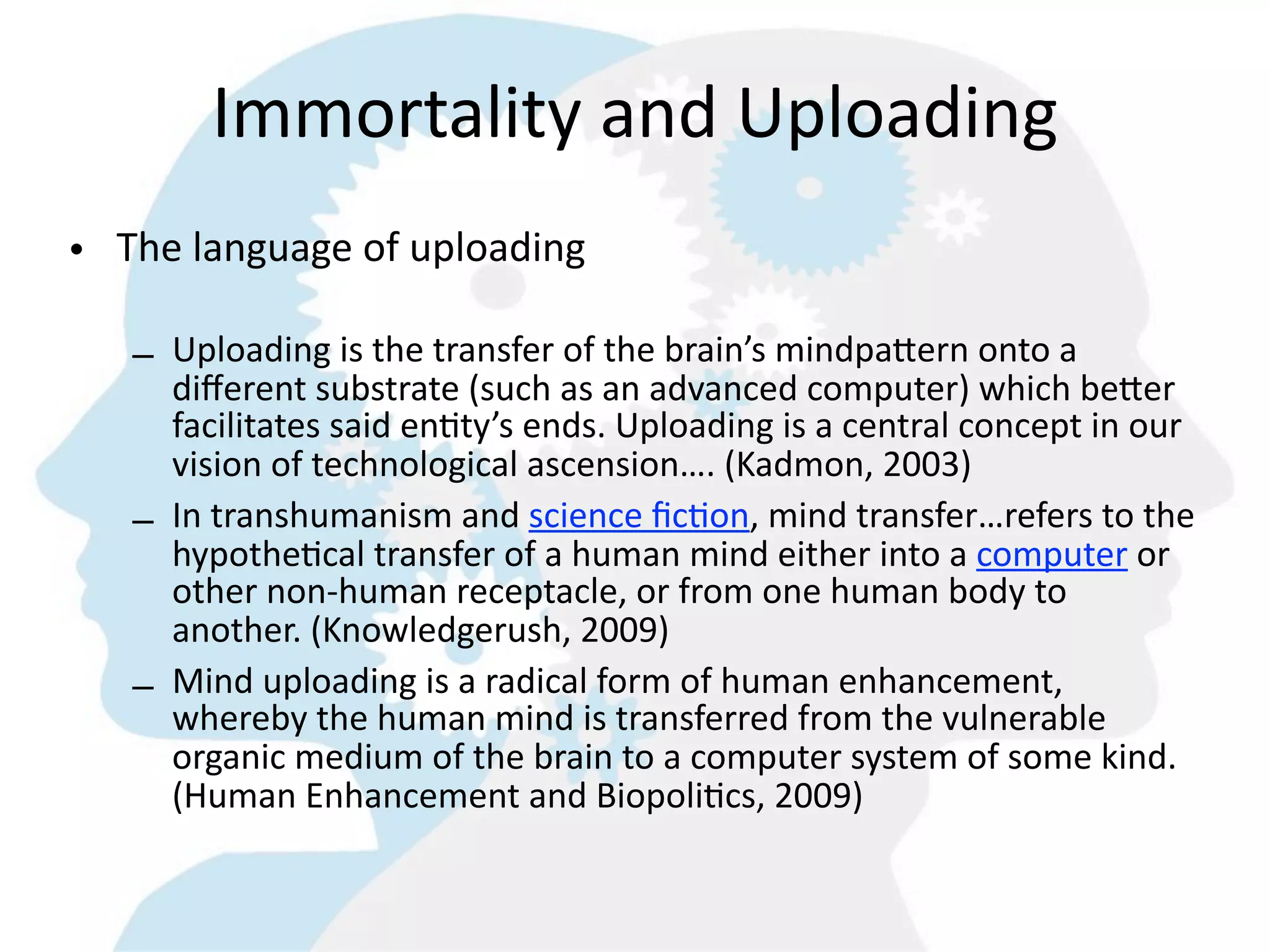 Immortality  and  Uploading
• The  language  of  uploading

   – Uploading  is  the  transfer  of  the  brain’s  mindpa6ern  onto  a  
     diﬀerent  substrate  (such  as  an  advanced  computer)  which  be6er  
     facilitates  said  en=ty’s  ends.  Uploading  is  a  central  concept  in  our  
     vision  of  technological  ascension….  (Kadmon,  2003)  
   – In  transhumanism  and  science  ﬁc=on,  mind  transfer…refers  to  the  
     hypothe=cal  transfer  of  a  human  mind  either  into  a  computer  or  
     other  non-­‐human  receptacle,  or  from  one  human  body  to  
     another.  (Knowledgerush,  2009)
   – Mind  uploading  is  a  radical  form  of  human  enhancement,  
     whereby  the  human  mind  is  transferred  from  the  vulnerable  
     organic  medium  of  the  brain  to  a  computer  system  of  some  kind.    
     (Human  Enhancement  and  Biopoli=cs,  2009)
 