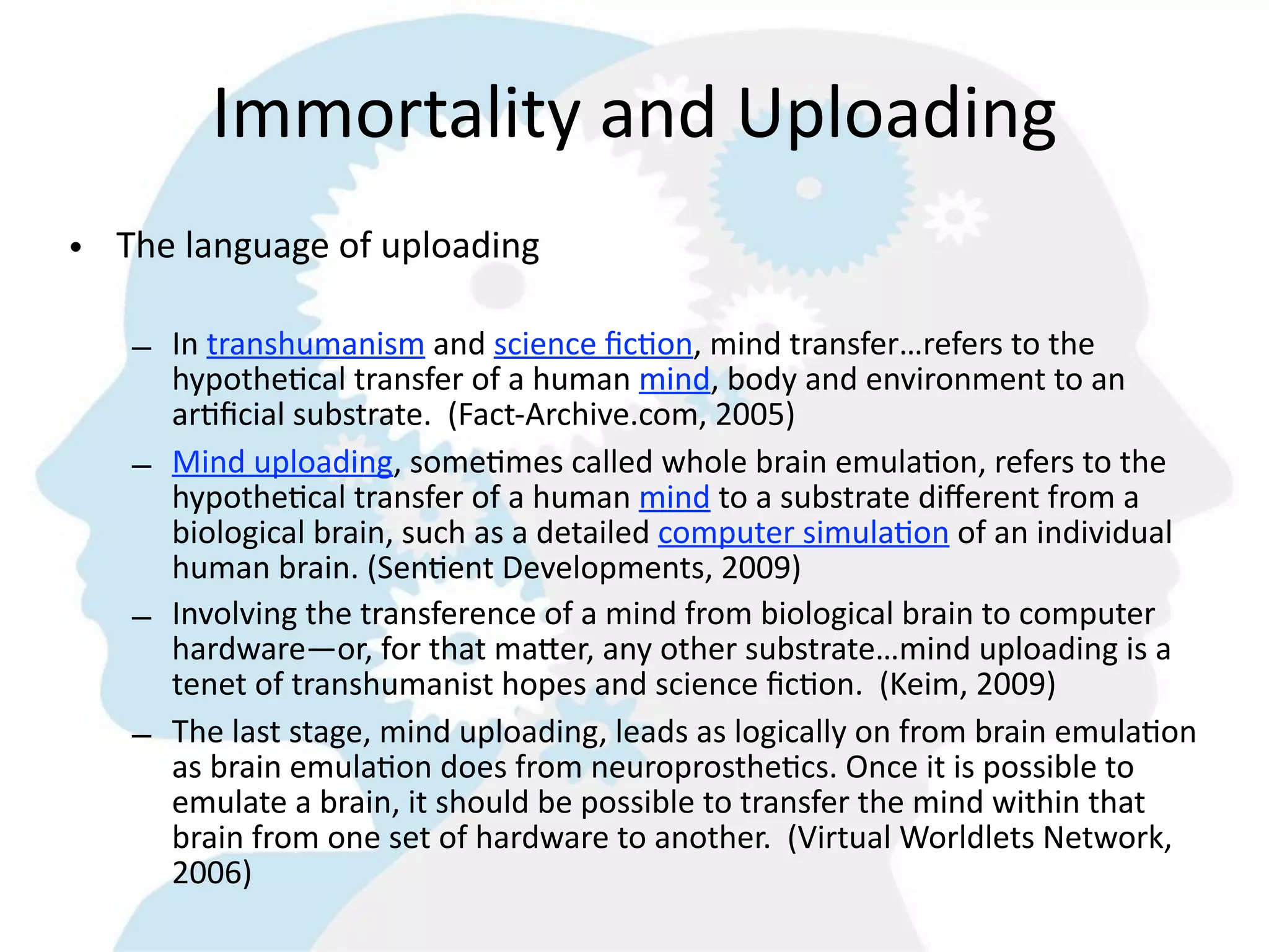 Immortality  and  Uploading
• The  language  of  uploading

    – In  transhumanism  and  science  ﬁc=on,  mind  transfer…refers  to  the  
      hypothe=cal  transfer  of  a  human  mind,  body  and  environment  to  an  
      ar=ﬁcial  substrate.    (Fact-­‐Archive.com,  2005)
    – Mind  uploading,  some=mes  called  whole  brain  emula=on,  refers  to  the  
      hypothe=cal  transfer  of  a  human  mind  to  a  substrate  diﬀerent  from  a  
      biological  brain,  such  as  a  detailed  computer  simula=on  of  an  individual  
      human  brain.  (Sen=ent  Developments,  2009)
    – Involving  the  transference  of  a  mind  from  biological  brain  to  computer  
      hardware—or,  for  that  ma6er,  any  other  substrate…mind  uploading  is  a  
      tenet  of  transhumanist  hopes  and  science  ﬁc=on.    (Keim,  2009)
    – The  last  stage,  mind  uploading,  leads  as  logically  on  from  brain  emula=on  
      as  brain  emula=on  does  from  neuroprosthe=cs.  Once  it  is  possible  to  
      emulate  a  brain,  it  should  be  possible  to  transfer  the  mind  within  that  
      brain  from  one  set  of  hardware  to  another.    (Virtual  Worldlets  Network,  
      2006)
 