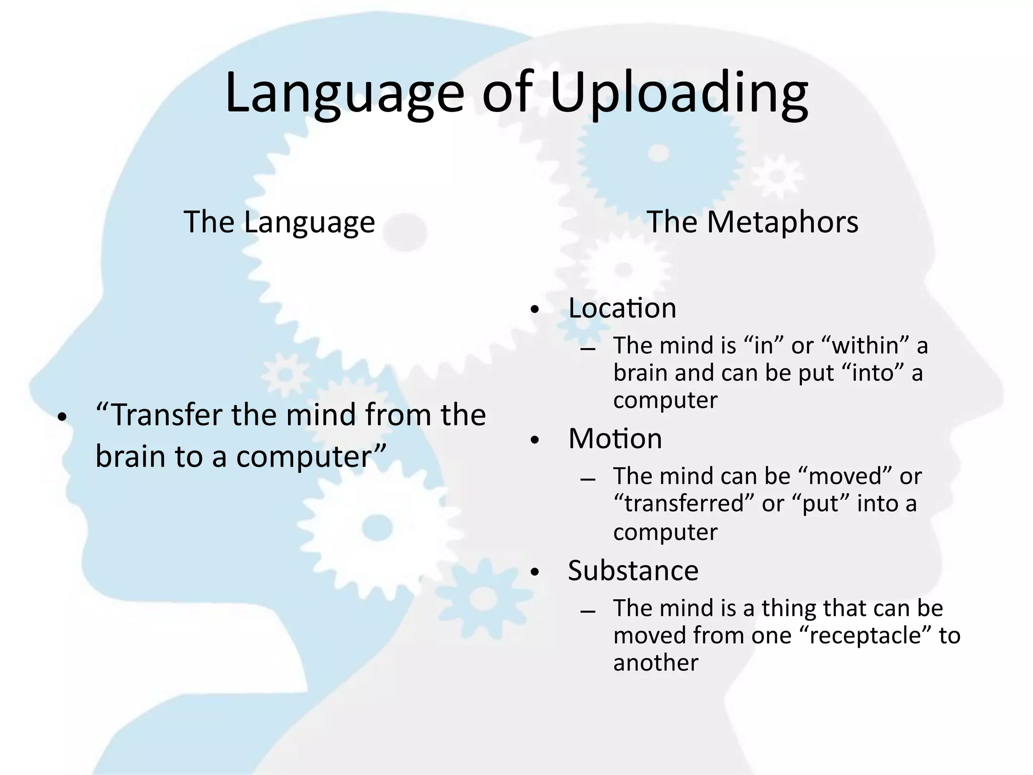 Language  of  Uploading
          The  Language                           The  Metaphors

                                       • Loca=on
                                           – The  mind  is  “in”  or  “within”  a  
                                             brain  and  can  be  put  “into”  a  
                                             computer
• “Transfer  the  mind  from  the  
                                    • Mo=on
  brain  to  a  computer”
                                           –
                                        The  mind  can  be  “moved”  or  
                                               “transferred”  or  “put”  into  a  
                                               computer
                                       • Substance
                                           – The  mind  is  a  thing  that  can  be  
                                             moved  from  one  “receptacle”  to  
                                             another
 