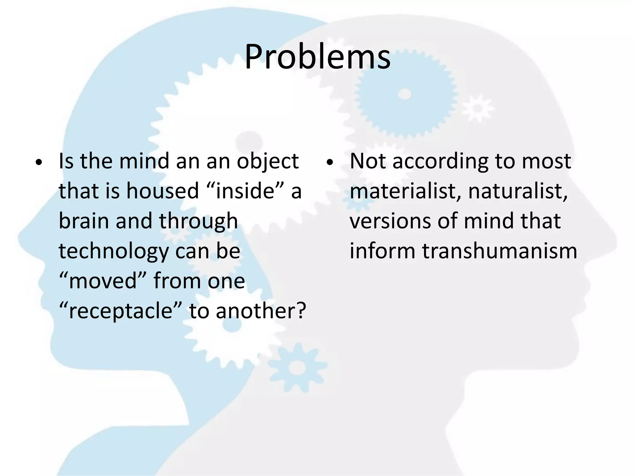 Problems

• Is  the  mind  an  an  object   •   Not  according  to  most  
  that  is  housed  “inside”  a       materialist,  naturalist,  
  brain  and  through                 versions  of  mind  that  
  technology  can  be                 inform  transhumanism
  “moved”  from  one  
  “receptacle”  to  another?  
 