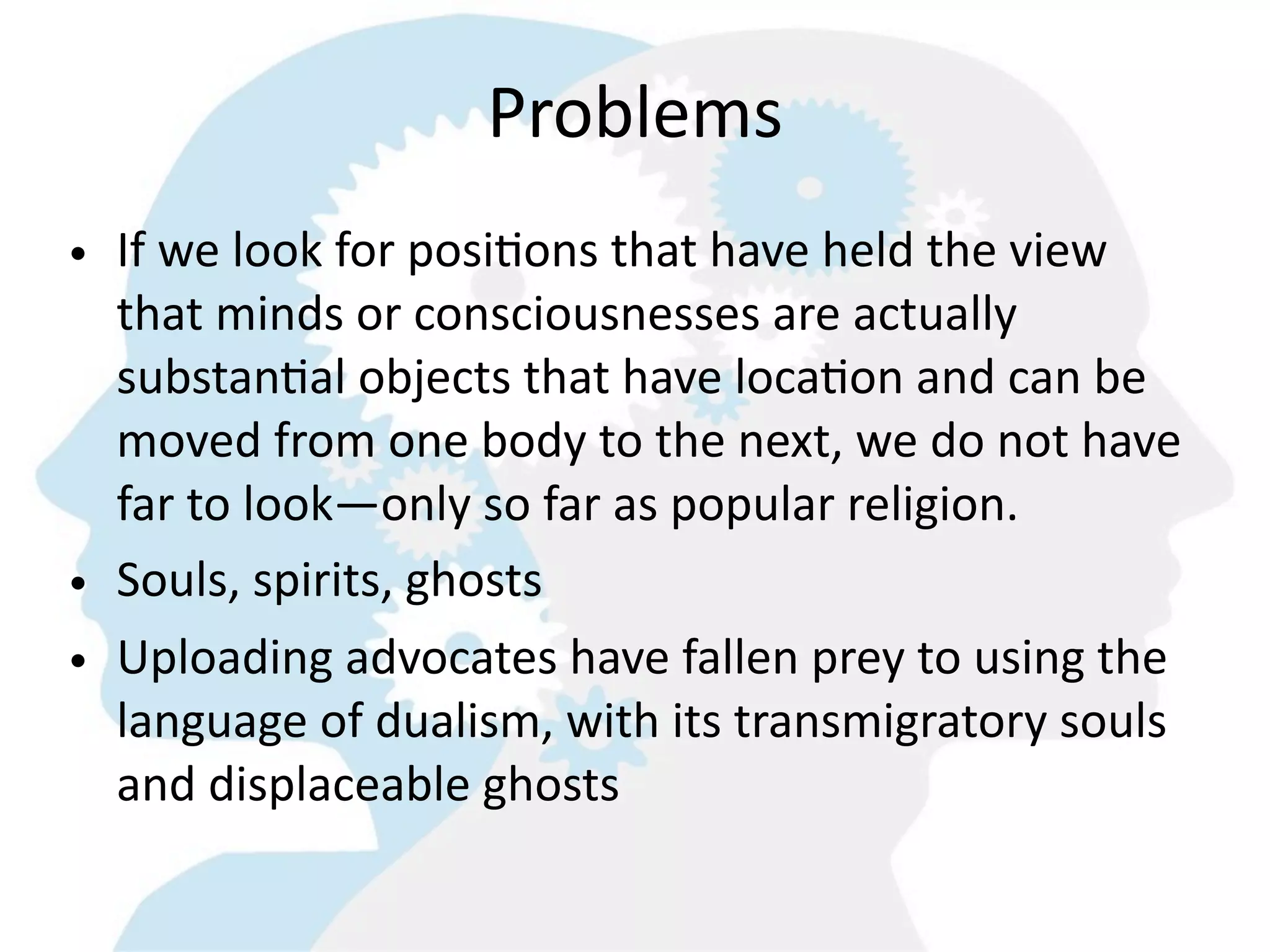 Problems
• If  we  look  for  posi=ons  that  have  held  the  view  
  that  minds  or  consciousnesses  are  actually  
  substan=al  objects  that  have  loca=on  and  can  be  
  moved  from  one  body  to  the  next,  we  do  not  have  
  far  to  look—only  so  far  as  popular  religion.
• Souls,  spirits,  ghosts
• Uploading  advocates  have  fallen  prey  to  using  the  
  language  of  dualism,  with  its  transmigratory  souls  
  and  displaceable  ghosts    
 
