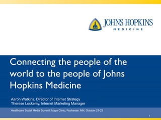 Connecting the people of the
world to the people of Johns
Hopkins Medicine
Healthcare Social Media Summit, Mayo Clinic, Rochester, MN, October 21-23
1
Aaron Watkins, Director of Internet Strategy
Therese Lockemy, Internet Marketing Manager
 