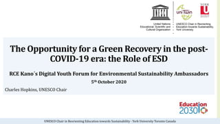 UNESCO Chair in Reorienting Education towards Sustainability · York University Toronto Canada
The Opportunity for a Green Recovery in the post-
COVID-19 era: the Role of ESD
RCE Kano´s Digital Youth Forum for Environmental Sustainability Ambassadors
5th October 2020
Charles Hopkins, UNESCO Chair
 