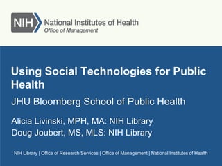 NIH Library | Office of Research Services | Office of Management | National Institutes of Health
Using Social Technologies for Public
Health
JHU Bloomberg School of Public Health
Alicia Livinski, MPH, MA: NIH Library
Doug Joubert, MS, MLS: NIH Library
 