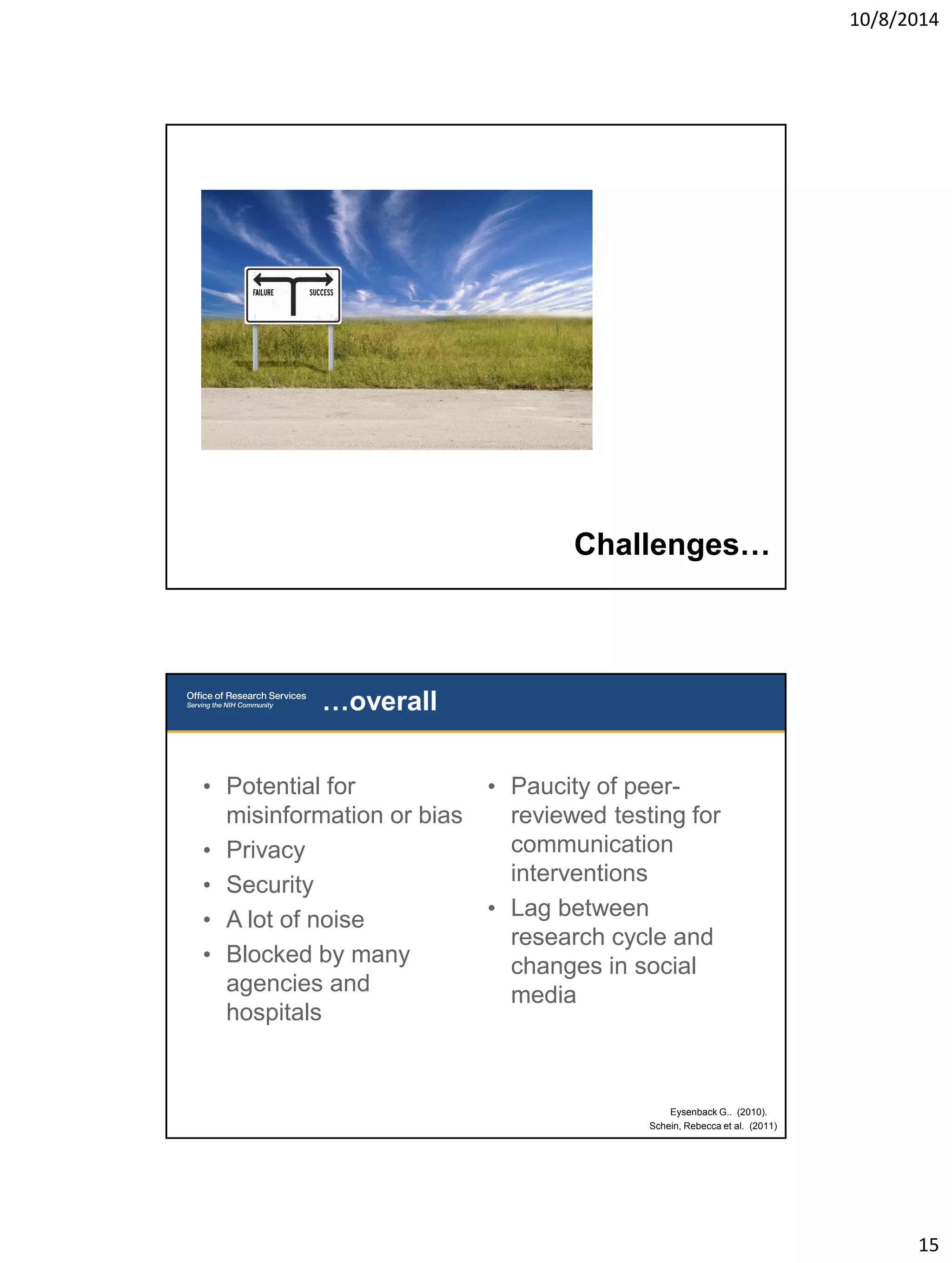 10/8/2014 
15 
Challenges… 
• Potential for 
misinformation or bias 
• Privacy 
• Security 
• A lot of noise 
• Blocked by many 
agencies and 
hospitals 
• Paucity of peer-reviewed 
testing for 
communication 
interventions 
• Lag between 
research cycle and 
changes in social 
media 
…overall 
Eysenback G.. (2010). 
Schein, Rebecca et al. (2011) 
 