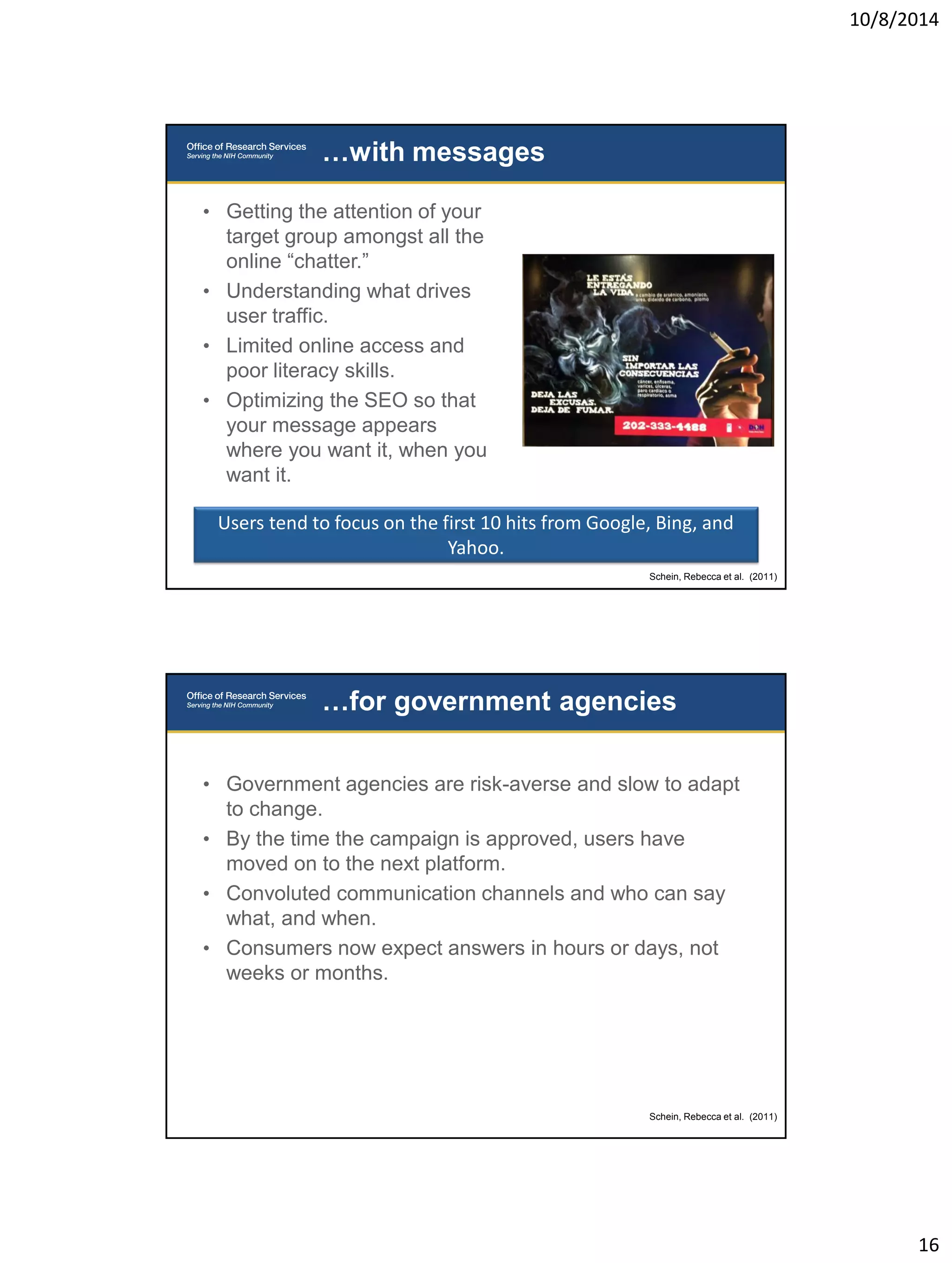 10/8/2014 
16 
• Getting the attention of your 
target group amongst all the 
online “chatter.” 
• Understanding what drives 
user traffic. 
• Limited online access and 
poor literacy skills. 
• Optimizing the SEO so that 
your message appears 
where you want it, when you 
want it. 
…with messages 
Users tend to focus on the first 10 hits from Google, Bing, and 
Yahoo. 
Schein, Rebecca et al. (2011) 
• Government agencies are risk-averse and slow to adapt 
to change. 
• By the time the campaign is approved, users have 
moved on to the next platform. 
• Convoluted communication channels and who can say 
what, and when. 
• Consumers now expect answers in hours or days, not 
weeks or months. 
…for government agencies 
Schein, Rebecca et al. (2011) 
 
