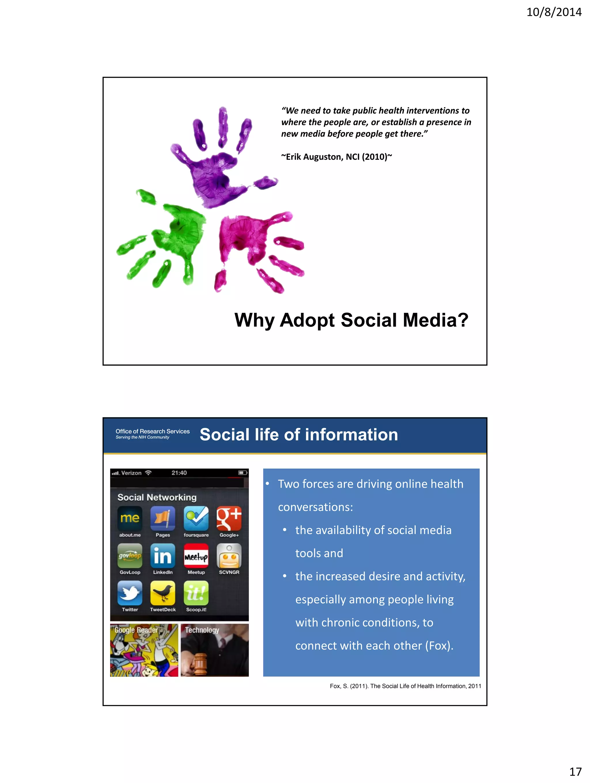 10/8/2014 
17 
Why Adopt Social Media? 
“We need to take public health interventions to 
where the people are, or establish a presence in 
new media before people get there.” 
~Erik Auguston, NCI (2010)~ 
Social life of information 
• Two forces are driving online health 
conversations: 
• the availability of social media 
tools and 
• the increased desire and activity, 
especially among people living 
with chronic conditions, to 
connect with each other (Fox). 
Fox, S. (2011). The Social Life of Health Information, 2011 
 