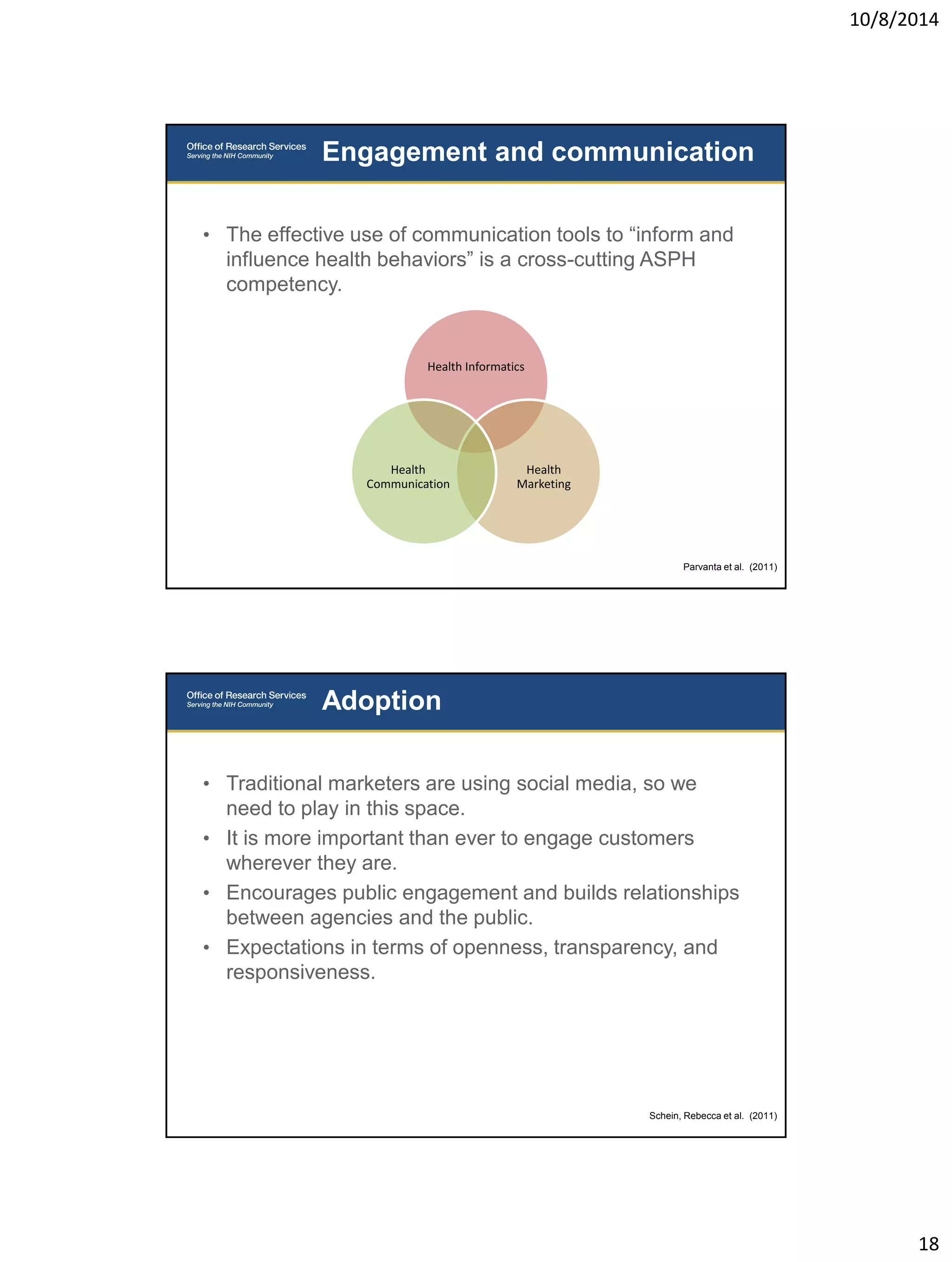 10/8/2014 
18 
• The effective use of communication tools to “inform and 
influence health behaviors” is a cross-cutting ASPH 
competency. 
Engagement and communication 
Parvanta et al. (2011) 
Health Informatics 
Health 
Marketing 
Health 
Communication 
• Traditional marketers are using social media, so we 
need to play in this space. 
• It is more important than ever to engage customers 
wherever they are. 
• Encourages public engagement and builds relationships 
between agencies and the public. 
• Expectations in terms of openness, transparency, and 
responsiveness. 
Adoption 
Schein, Rebecca et al. (2011) 
 