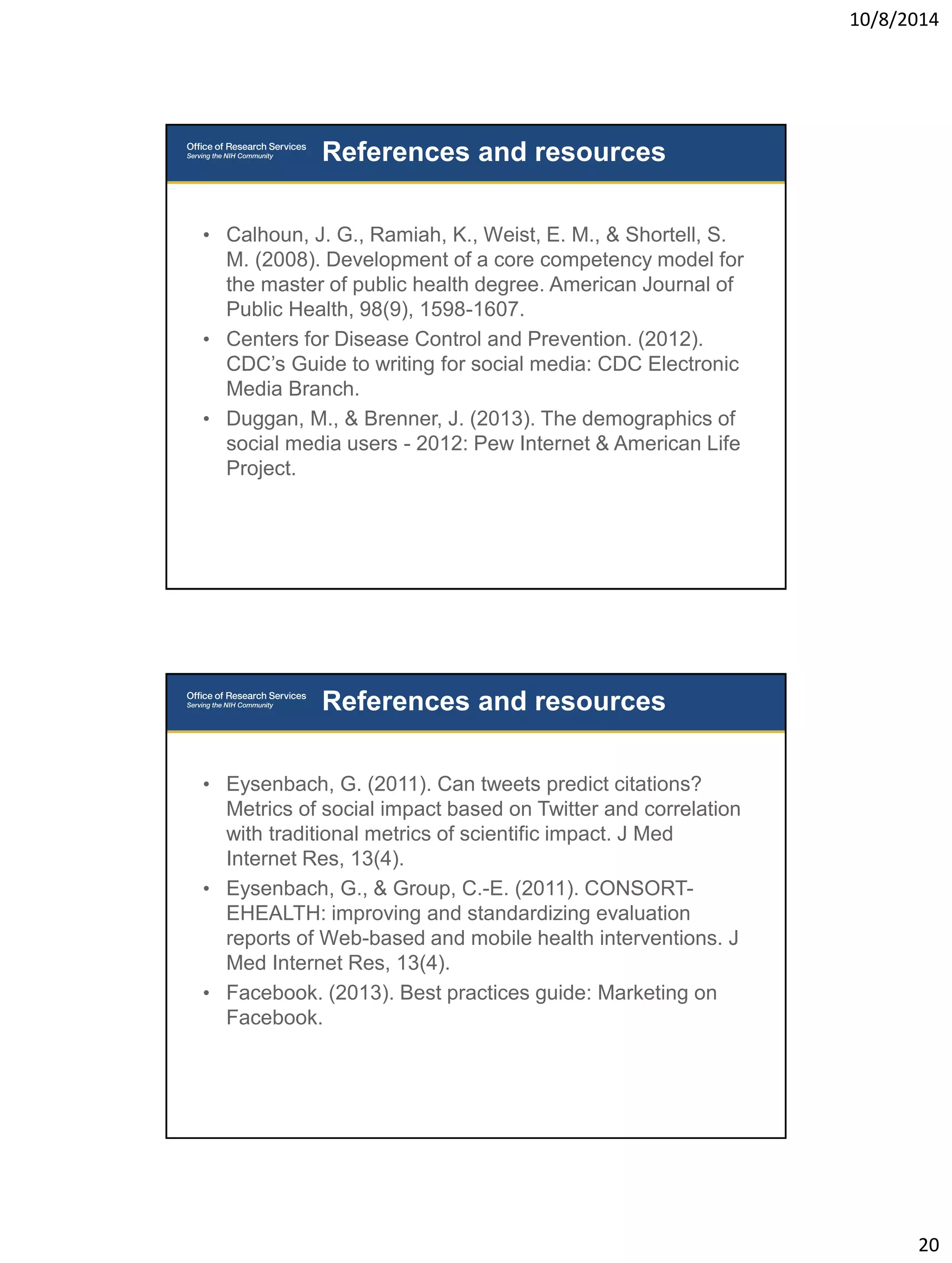 10/8/2014 
20 
• Calhoun, J. G., Ramiah, K., Weist, E. M., & Shortell, S. 
M. (2008). Development of a core competency model for 
the master of public health degree. American Journal of 
Public Health, 98(9), 1598-1607. 
• Centers for Disease Control and Prevention. (2012). 
CDC’s Guide to writing for social media: CDC Electronic 
Media Branch. 
• Duggan, M., & Brenner, J. (2013). The demographics of 
social media users - 2012: Pew Internet & American Life 
Project. 
References and resources 
• Eysenbach, G. (2011). Can tweets predict citations? 
Metrics of social impact based on Twitter and correlation 
with traditional metrics of scientific impact. J Med 
Internet Res, 13(4). 
• Eysenbach, G., & Group, C.-E. (2011). CONSORT-EHEALTH: 
improving and standardizing evaluation 
reports of Web-based and mobile health interventions. J 
Med Internet Res, 13(4). 
• Facebook. (2013). Best practices guide: Marketing on 
Facebook. 
References and resources 
 