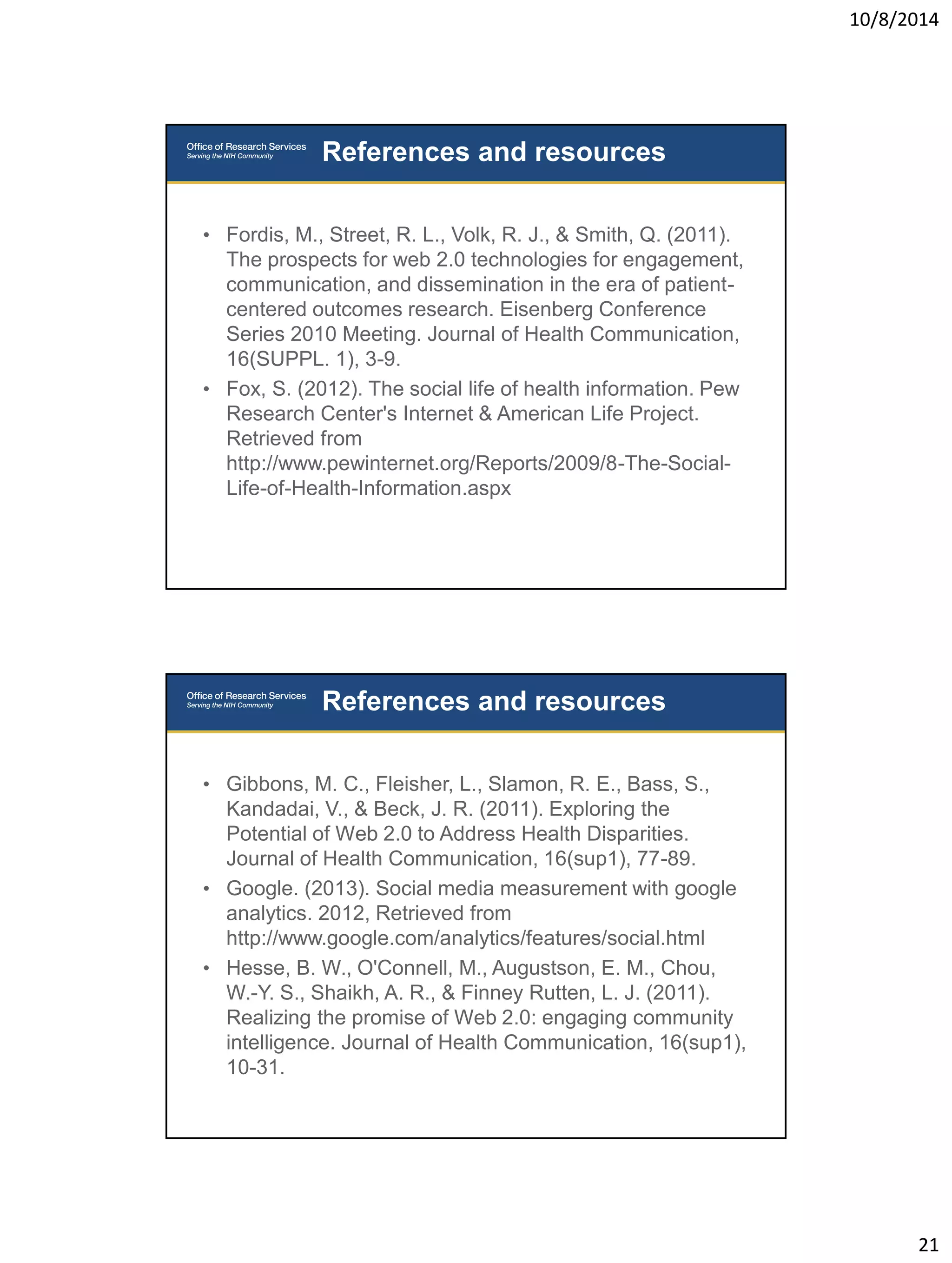 10/8/2014 
21 
• Fordis, M., Street, R. L., Volk, R. J., & Smith, Q. (2011). 
The prospects for web 2.0 technologies for engagement, 
communication, and dissemination in the era of patient-centered 
outcomes research. Eisenberg Conference 
Series 2010 Meeting. Journal of Health Communication, 
16(SUPPL. 1), 3-9. 
• Fox, S. (2012). The social life of health information. Pew 
Research Center's Internet & American Life Project. 
Retrieved from 
http://www.pewinternet.org/Reports/2009/8-The-Social- 
Life-of-Health-Information.aspx 
References and resources 
• Gibbons, M. C., Fleisher, L., Slamon, R. E., Bass, S., 
Kandadai, V., & Beck, J. R. (2011). Exploring the 
Potential of Web 2.0 to Address Health Disparities. 
Journal of Health Communication, 16(sup1), 77-89. 
• Google. (2013). Social media measurement with google 
analytics. 2012, Retrieved from 
http://www.google.com/analytics/features/social.html 
• Hesse, B. W., O'Connell, M., Augustson, E. M., Chou, 
W.-Y. S., Shaikh, A. R., & Finney Rutten, L. J. (2011). 
Realizing the promise of Web 2.0: engaging community 
intelligence. Journal of Health Communication, 16(sup1), 
10-31. 
References and resources 
 