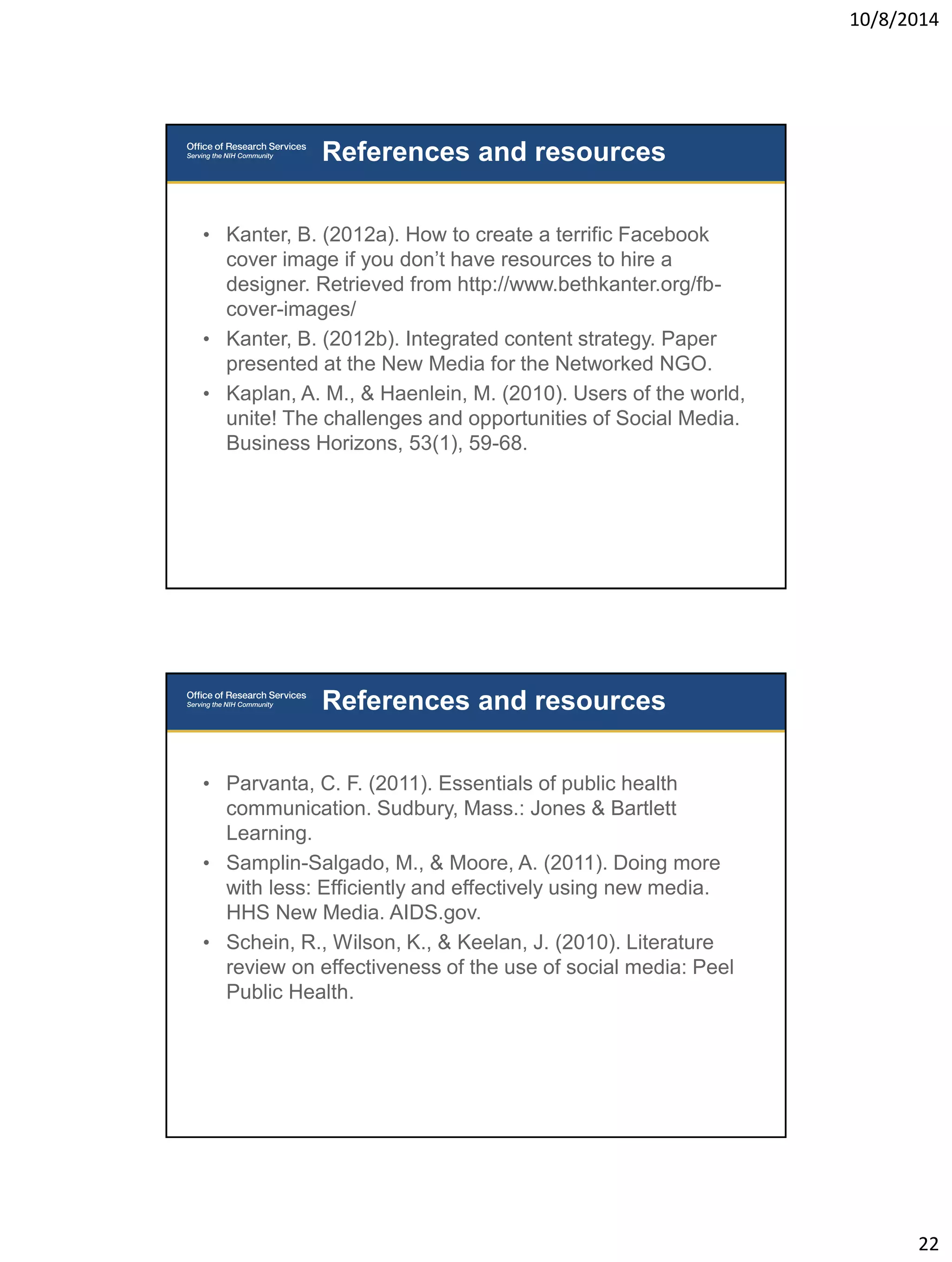 10/8/2014 
22 
• Kanter, B. (2012a). How to create a terrific Facebook 
cover image if you don’t have resources to hire a 
designer. Retrieved from http://www.bethkanter.org/fb-cover- 
images/ 
• Kanter, B. (2012b). Integrated content strategy. Paper 
presented at the New Media for the Networked NGO. 
• Kaplan, A. M., & Haenlein, M. (2010). Users of the world, 
unite! The challenges and opportunities of Social Media. 
Business Horizons, 53(1), 59-68. 
References and resources 
• Parvanta, C. F. (2011). Essentials of public health 
communication. Sudbury, Mass.: Jones & Bartlett 
Learning. 
• Samplin-Salgado, M., & Moore, A. (2011). Doing more 
with less: Efficiently and effectively using new media. 
HHS New Media. AIDS.gov. 
• Schein, R., Wilson, K., & Keelan, J. (2010). Literature 
review on effectiveness of the use of social media: Peel 
Public Health. 
References and resources 
 