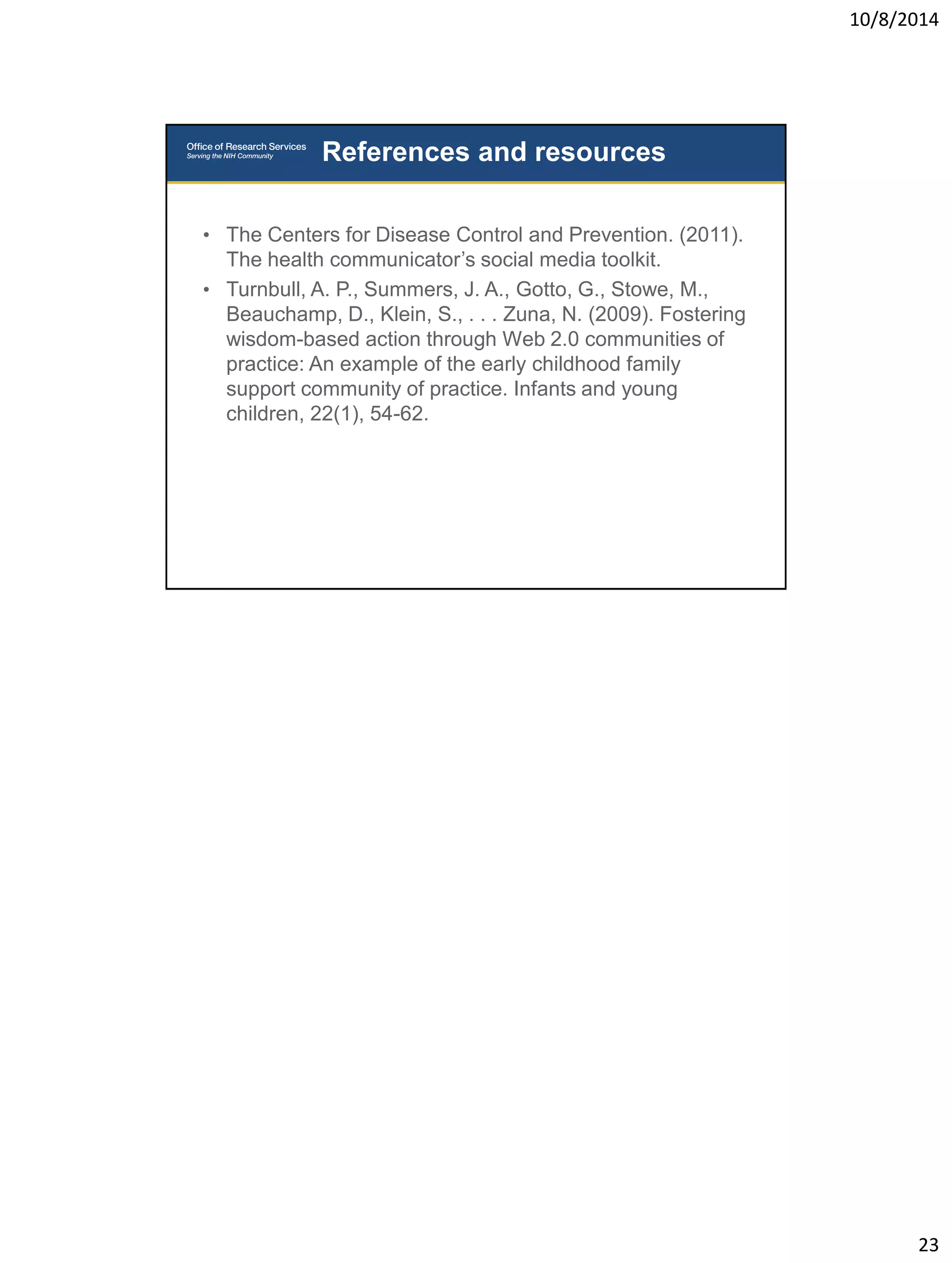 10/8/2014 
23 
• The Centers for Disease Control and Prevention. (2011). 
The health communicator’s social media toolkit. 
• Turnbull, A. P., Summers, J. A., Gotto, G., Stowe, M., 
Beauchamp, D., Klein, S., . . . Zuna, N. (2009). Fostering 
wisdom-based action through Web 2.0 communities of 
practice: An example of the early childhood family 
support community of practice. Infants and young 
children, 22(1), 54-62. 
References and resources 

