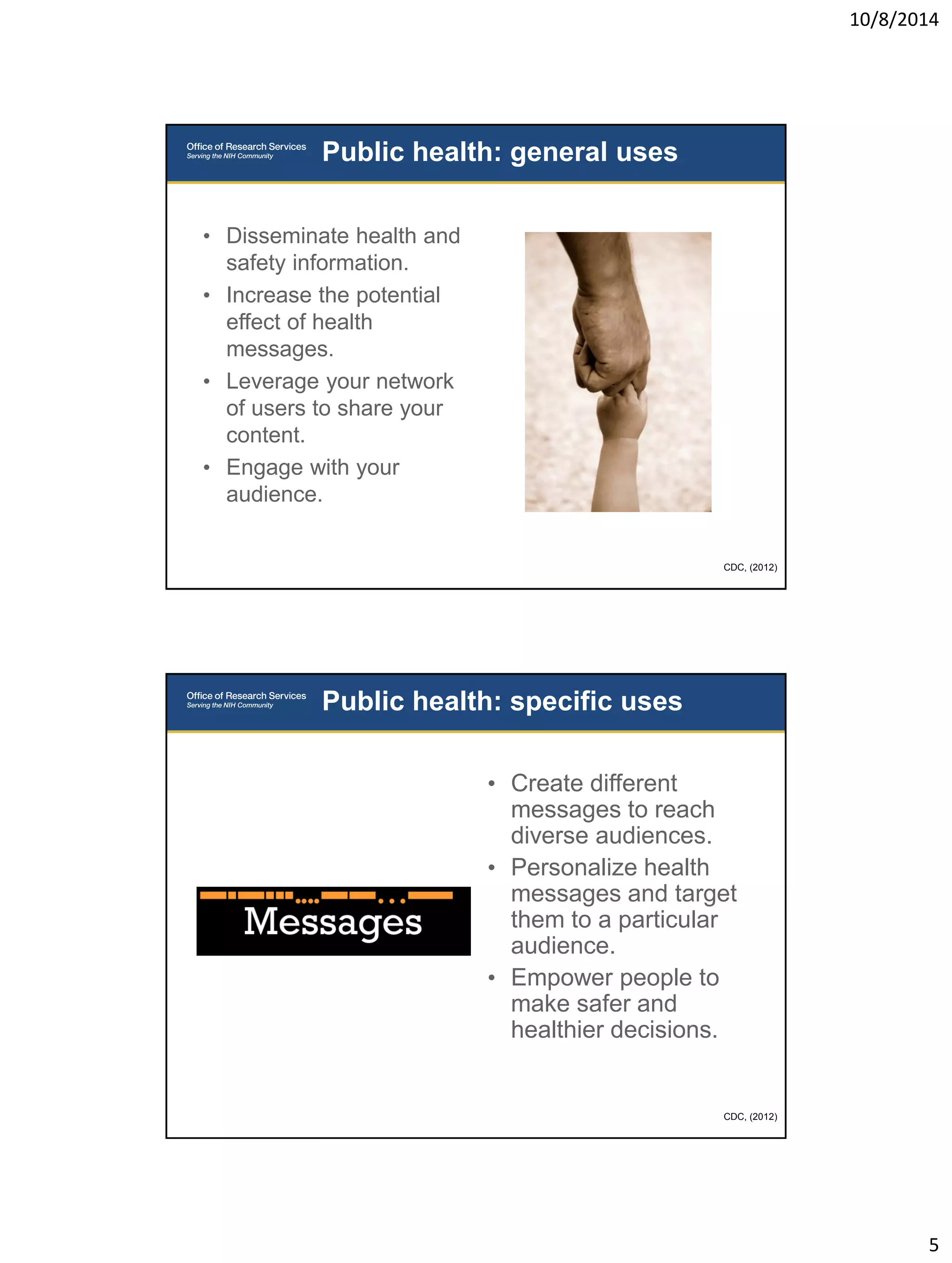 10/8/2014 
5 
• Disseminate health and 
safety information. 
• Increase the potential 
effect of health 
messages. 
• Leverage your network 
of users to share your 
content. 
• Engage with your 
audience. 
Public health: general uses 
CDC, (2012) 
• Create different 
messages to reach 
diverse audiences. 
• Personalize health 
messages and target 
them to a particular 
audience. 
• Empower people to 
make safer and 
healthier decisions. 
Public health: specific uses 
CDC, (2012) 
 