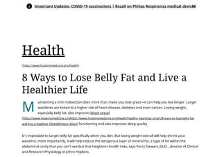 (https://www.hopkinsmedicine.org/health)
M
8 Ways to Lose Belly Fat and Live a
Healthier Life
aintaining a trim midsection does more than make you look great—it can help you live longer. Larger
waistlines are linked to a higher risk of heart disease, diabetes and even cancer. Losing weight,
especially belly fat, also improves blood vessel
functioning and also improves sleep quality. 
It’s impossible to target belly fat specifically when you diet. But losing weight overall will help shrink your
waistline; more importantly, it will help reduce the dangerous layer of visceral fat, a type of fat within the
abdominal cavity that you can’t see but that heightens health risks, says Kerry Stewart, Ed.D. , director of Clinical
and Research Physiology at Johns Hopkins.
(https://www.hopkinsmedicine.orghttps://www.hopkinsmedicine.org/health/healthy_heart/eat_smart/8-ways-to-lose-belly-fat-
and-live-a-healthier-life#definition_block)
Health
 Important Updates: COVID-19 vaccinations | Recall on Philips Respironics medical devices

 