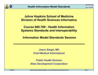9/17/2007 Health Information Model Standards - by Jason Siegel of Atlas Development Corp Page 1
Health Information Model Standards
Johns Hopkins School of Medicine
Division of Health Sciences Informatics
Course 600.708 - Health Information
Systems Standards and Interoperability
Information Model Standards Session
Jason Siegel, MD
Chief Medical Informaticist
Public Health Division
Atlas Development Corporation
 