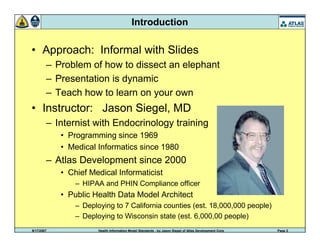 9/17/2007 Health Information Model Standards - by Jason Siegel of Atlas Development Corp Page 2
Introduction
• Approach: Informal with Slides
– Problem of how to dissect an elephant
– Presentation is dynamic
– Teach how to learn on your own
• Instructor: Jason Siegel, MD
– Internist with Endocrinology training
• Programming since 1969
• Medical Informatics since 1980
– Atlas Development since 2000
• Chief Medical Informaticist
– HIPAA and PHIN Compliance officer
• Public Health Data Model Architect
– Deploying to 7 California counties (est. 18,000,000 people)
– Deploying to Wisconsin state (est. 6,000,00 people)
 