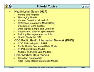 9/17/2007 Health Information Model Standards - by Jason Siegel of Atlas Development Corp Page 3
Tutorial Topics
• Health Level Seven (HL7)
– History and Purpose
– Messaging Needs
– Version Evolution: v2 and v3
– Reference Information Model (RIM)
– Structure of Core classes
– Data Types: Simple and Complex
– Vocabulary: Basis of specialization
– Building Messages from the RIM
– How to Study the RIM
• CDC Public Health Information Network (PHIN)
– CDC PHIN adoption of RIM
– Public Health Conceptual Data Model
– PHIN Logical Data Model
– NEDSS and OMS Data Models
• Other Medical Data models
– Canadian Data Models
– Atlas Public Health Information Model
 