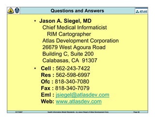 9/17/2007 Health Information Model Standards - by Jason Siegel of Atlas Development Corp Page 52
Questions and Answers
• Jason A. Siegel, MD
Chief Medical Informaticist
RIM Cartographer
Atlas Development Corporation
26679 West Agoura Road
Building C, Suite 200
Calabasas, CA 91307
• Cell : 562-243-7422
Res : 562-598-6997
Ofc : 818-340-7080
Fax : 818-340-7079
Eml : jsiegel@atlasdev.com
Web: www.atlasdev.com
 
