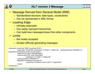 9/17/2007 Health Information Model Standards - by Jason Siegel of Atlas Development Corp Page 8
HL7 version 3 Message
• Message Derived from General Model (RIM)
– Standardized structure, data types, vocabularies
– Can be represented in XML format
• Leading Edge
– Infinitely extensible
– Can easily represent hierarchies
– Can build new messages/views from other components
• Limits
– Not widely accepted
– Greater difficulty generating messages
<observation classCode="OBS" moodCode="EVN">
<code code="121961000" codeSystem="2.16.840.1.113883.6.96" codeSystemName="SNOMED CT"
displayName="Clostridium botulinum toxin assay"/>
<effectiveTime value="200504070930"/>
<value xsi:type="CE" code="385333003"
codeSystem="2.16.840.1.113883.6.96"
codeSystemName="SNOMED CT"
displayName="Botulinum toxin type E">
<originalText><reference value="LAB1"/></originalText>
</value>
</observation>
 
