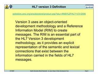 9/17/2007 Health Information Model Standards - by Jason Siegel of Atlas Development Corp Page 9
HL7 version 3 Definition
Version 3 uses an object-oriented
development methodology and a Reference
Information Model (RIM) to create
messages. The RIM is an essential part of
the HL7 Version 3 development
methodology, as it provides an explicit
representation of the semantic and lexical
connections that exist between the
information carried in the fields of HL7
messages.
webstore.ansi.org/ansidocstore/product.asp?sku=ANSI%2FHL7+V3+2006
 