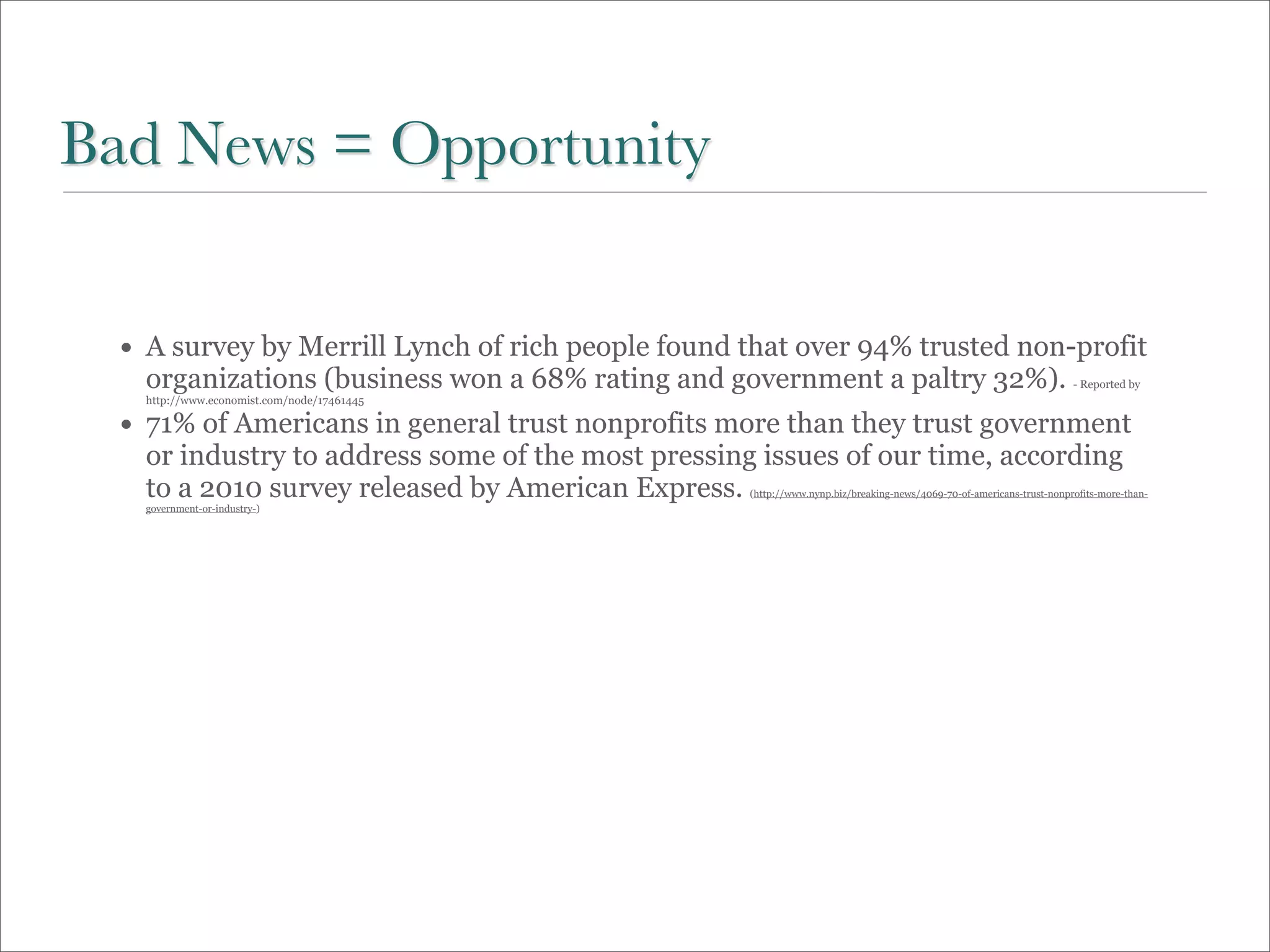 Bad News = Opportunity


  • A survey by Merrill Lynch of rich people found that over 94% trusted non-profit
    organizations (business won a 68% rating and government a paltry 32%).                                             - Reported by
    http://www.economist.com/node/17461445

  • 71% of Americans in general trust nonprofits more than they trust government
    or industry to address some of the most pressing issues of our time, according
    to a 2010 survey released by American Express.  (http://www.nynp.biz/breaking-news/4069-70-of-americans-trust-nonprofits-more-than-
    government-or-industry-)
 