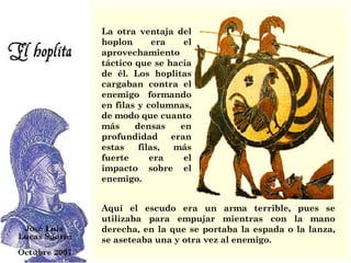 La otra ventaja del hoplon era el aprovechamiento táctico que se hacía de él. Los hoplitas cargaban contra el enemigo formando en filas y columnas, de modo que cuanto más densas en profundidad eran estas filas, más fuerte era el impacto sobre el enemigo.  Aquí el escudo era un arma terrible, pues se utilizaba para empujar mientras con la mano derecha, en la que se portaba la espada o la lanza, se aseteaba una y otra vez al enemigo.   