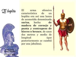 El arma ofensiva característica de un hoplita era así una lanza de acometida denominada  sarisa , hecha  de madera de cornejo y punta y contrapeso de hierro o bronce , de unos dos metros y medio de longitud (que posteriormente se cambió por una jabalina).  