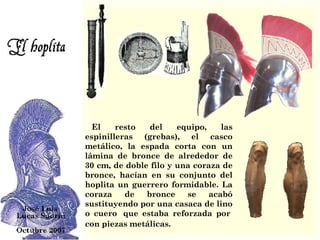     El resto del equipo, las espinilleras (grebas), el casco metálico, la espada corta con un lámina de bronce de alrededor de 30 cm, de doble filo y una coraza de bronce, hacían en su conjunto del hoplita un guerrero formidable. La coraza de bronce se acabó sustituyendo por una casaca de lino o cuero  que estaba reforzada por  con piezas metálicas.   