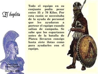 Todo el equipo en su conjunto podía pesar entre 35 y 70 Kilos. Por esta razón se necesitaba de la ayuda de personal que les ayudaran a portear el equipo cuando salían de campaña. Se sabe que los espartanos antes de la batalla de Platea llevaron consigo hasta siete ilotas como para ayudarles con el equipo. 