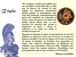 Después la falange se pone en movimiento al son del pífano; La lanza se cruza con la lanza, el escudo se pega al escudo; Y el uno se apoya en el otro, el casco al casco, el hombre al hombre. Los penachos se tocan con cimeras chispeantes. Al doblarse las cabezas, tan apretadas estás las filas. Ondulan las lanzas, entre las manos audaces. Sacudidas. Los pensamientos son rectos, el deseo es de batalla”.  Homero, La Ilíada “ El combate estaba precedido por un sacrificio ritual (llevado a cabo por el diarca de turno) al que seguía un almuerzo ceremonial dónde quizás se consumiera más vino del habitual. Inmediatamente antes del combate se entonaba el Peán, canto de guerra en honor de Apolo (otros dicen que es una canción de marcha que ayuda a mantener el paso y otros se refieren a él como un grito o ululato de guerra). 