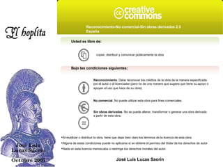 Usted es libre de: copiar, distribuir y comunicar públicamente la obra Bajo las condiciones siguientes: Reconocimiento . Debe reconocer los créditos de la obra de la manera especificada por el autor o el licenciador (pero no de una manera que sugiera que tiene su apoyo o apoyan el uso que hace de su obra).   No comercial . No puede utilizar esta obra para fines comerciales.  Sin obras derivadas . No se puede alterar, transformar o generar una obra derivada a partir de esta obra.  Al reutilizar o distribuir la obra, tiene que dejar bien claro los términos de la licencia de esta obra. Alguna de estas condiciones puede no aplicarse si se obtiene el permiso del titular de los derechos de autor Nada en esta licencia menoscaba o restringe los derechos morales del autor. Reconocimiento-No comercial-Sin obras derivadas 2.5 España   José Luis Lucas Saorín 