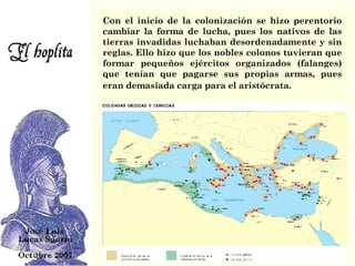 Con el inicio de la colonización se hizo perentorio cambiar la forma de lucha, pues los nativos de las tierras invadidas luchaban desordenadamente y sin reglas. Ello hizo que los nobles colonos tuvieran que formar pequeños ejércitos organizados (falanges) que tenían que pagarse sus propias armas, pues eran demasiada carga para el aristócrata.   