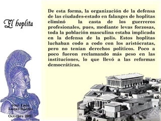 De esta forma, la organización de la defensa de las ciudades-estado en falanges de hoplitas eliminó  la casta de los guerreros profesionales, pues, mediante levas forzosas, toda la población masculina estaba implicada en la defensa de la polis. Estos hoplitas luchaban codo a codo con los aristócratas, pero no tenían derechos políticos. Poco a poco fueron reclamando más peso en las instituciones, lo que llevó a las reformas democráticas. 
