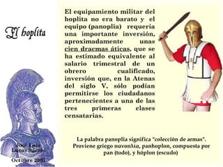 El equipamiento militar del hoplita no era barato y  el equipo (panoplia) requería una importante inversión, aproximadamente unas  cien dracmas áticas , que se ha estimado equivalente al salario trimestral de un obrero cualificado, inversión que, en la Atenas del siglo V, sólo podían permitirse los ciudadanos pertenecientes a una de las tres primeras clases censatarias.  La palabra panoplia significa "colección de armas". Proviene griego πανοπλία, panhoplon, compuesta por pan (todo), y hóplon (escudo)  