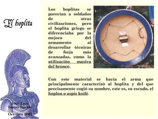 Los hoplitas se parecían a soldados de otras civilizaciones, pero el hoplita griego se diferenciaba por la mejora del armamento al desarrollar técnicas de forja más avanzadas, como la  utilización masiva del bronce .  Con este material se hacía el arma que principalmente caracterizó al hoplita y del que precisamente cogió su nombre, este es, su escudo, el  hoplon o aspis koilè . 