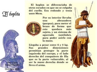     El hoplon se diferenciaba de otros escudos en que no se colgaba del cuello. Era redondo y tenía unos 90cm.  Llegaba a pesar entre 6 y 8 kg.   Sus grandes dimensiones permitían proteger la parte izquierda del cuerpo, y el lado derecho del compañero de fila que es la parte vulnerable, al ser la mano derecha donde se lleva el arma. Por su interior llevaba una abrazadera (parpax), para meter el brazo de forma que este quedara más sujeto, y un sistema de agarrado (antilabe), para poder asirlo con la mano.  