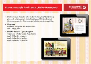Fakten zum Apple Fixed Layout „Räuber Hotzenplotz“                      THIENEMANN
                                                                         Wir schreiben Geschichten!




■	 Die Kinderbuch-Klassiker „Der Räuber Hotzenplotz“ Band 1 bis 3 		
	 gibt es ab sofort auch als Apple Fixed Layout! Mit den Original-
	 illustrationen von F.J. Tripp erstmals koloriert von Mathias Weber!
■	 Zielgruppe
	 Für kleine und große Hotzenplotz-Fans
	 von 4 bis 99 Jahre
■	   Preis für die Fixed Layout-Ausgaben
	    11,99 Euro, lieferbar ab 20. August 2012
	    Apple ID Band 1: 553495663
	    Apple ID Band 2: 553496524
	    Apple ID Band 3: 553498790
 