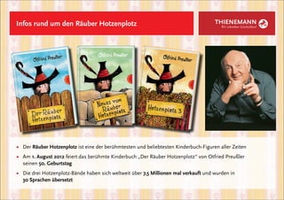 Infos rund um den Räuber Hotzenplotz                                                  THIENEMANN
                                                                                         Wir schreiben Geschichten!




■	 Der Räuber Hotzenplotz ist eine der berühmtesten und beliebtesten Kinderbuch-Figuren aller Zeiten
■	 Am 1. August 2012 feiert das berühmte Kinderbuch „Der Räuber Hotzenplotz“ von Otfried Preußler
	seinen 50. Geburtstag
■	 Die drei Hotzenplotz-Bände haben sich weltweit über 7,5 Millionen mal verkauft und wurden in
	 30 Sprachen übersetzt
 