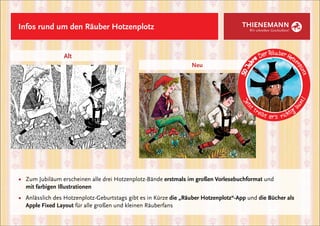 Infos rund um den Räuber Hotzenplotz                                                  THIENEMANN
                                                                                         Wir schreiben Geschichten!




                 Alt
                                                                   Neu




■	 Zum Jubiläum erscheinen alle drei Hotzenplotz-Bände erstmals im großen Vorlesebuchformat und
	 mit farbigen Illustrationen
■	 Anlässlich des Hotzenplotz-Geburtstags gibt es in Kürze die „Räuber Hotzenplotz“-App und die Bücher als 	
	 Apple Fixed Layout für alle großen und kleinen Räuberfans
 