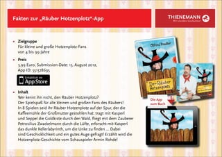 Fakten zur „Räuber Hotzenplotz“-App                                                  THIENEMANN
                                                                                      Wir schreiben Geschichten!




■	 Zielgruppe
	 Für kleine und große Hotzenplotz-Fans
	 von 4 bis 99 Jahre
■	 Preis
	 3,99 Euro, Submission-Date: 15. August 2012,
	 App ID: 551578695




■	   Inhalt
	    Wer kennt ihn nicht, den Räuber Hotzenplotz?




                                                                                →
                                                                          Die App
	    Der Spielspaß für alle kleinen und großen Fans des Räubers!          zum Buch
	    In 8 Spielen seid ihr Räuber Hotzenplotz auf der Spur, der die
	    Kaffeemühle der Großmutter gestohlen hat: tragt mit Kasperl
	    und Seppel die Goldkiste durch den Wald, fliegt mit dem Zauberer
	    Petrosilius Zwackelmann durch die Lüfte, erforscht mit Kasperl
	    das dunkle Kellerlabyrinth, um die Unke zu finden ... Dabei
	    sind Geschicklichkeit und ein gutes Auge gefragt! Erzählt wird die
	    Hotzenplotz-Geschichte vom Schauspieler Armin Rohde!
 