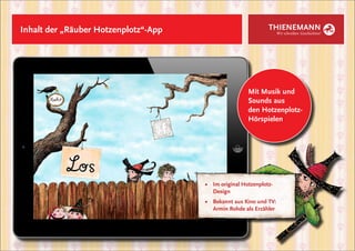 Inhalt der „Räuber Hotzenplotz“-App                            THIENEMANN
                                                                    Wir schreiben Geschichten!




                                                       Mit Musik und
                                                       Sounds aus
                                                       den Hotzenplotz-
                                                       Hörspielen




                                      ■	 Im original Hotzenplotz-
                                      	Design
                                      ■	 Bekannt aus Kino und TV:
                                      	 Armin Rohde als Erzähler
 