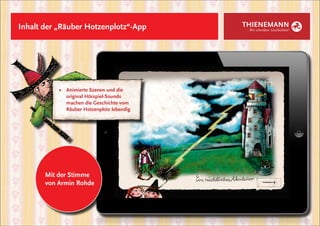Inhalt der „Räuber Hotzenplotz“-App           THIENEMANN
                                               Wir schreiben Geschichten!




           ■	   Animierte Szenen und die
           	    original Hörspiel-Sounds
           	    machen die Geschichte vom
           	    Räuber Hotzenplotz lebendig




       Mit der Stimme
       von Armin Rohde
 