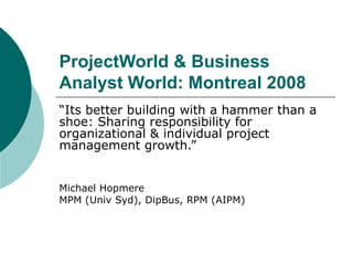ProjectWorld & Business Analyst World: Montreal 2008 “ Its better building with a hammer than a shoe: Sharing responsibility for organizational & individual project management growth.” Michael Hopmere MPM (Univ Syd), DipBus, RPM (AIPM) 