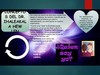 • Borramos las memorias dolorosas compartidas
desde el comienzo de nuestra creación que se
repiten como problemas en nuestro
subconsciente y se manifiestan en nuestra
experiencia.
• “Cuando eres “nada” la Divinidad puede
iluminarte con su Luz de Amor y darte la
INSPIRACION”. “Tenemos tanta basura,
tantas memorias, tantos pensamientos
“tocando” en nuestra mente, que la Luz de
Dios no puede llegar allí.”
• Ho´oponopono es el camino del
arrepentimiento y el perdón.
CONCEPTO
S DEL DR.
IHALEAKAL
A HEW
LEN
“En el
Ho´oponopono no
visualizas, no
establece metas,
no haces listas de
objetivos. Solo
limpias y confías
en Dios”.
• Cuando uno
borra, debe
hacerlo “sin
expectativas”
.
• Sin esperar
nada a
cambio.
SIN
EXPECTATIVAS.
 