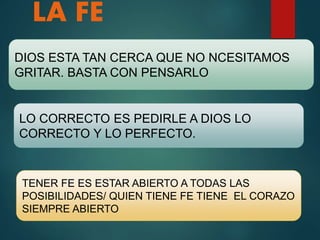 LA FE
DIOS ESTA TAN CERCA QUE NO NCESITAMOS
GRITAR. BASTA CON PENSARLO
LO CORRECTO ES PEDIRLE A DIOS LO
CORRECTO Y LO PERFECTO.
TENER FE ES ESTAR ABIERTO A TODAS LAS
POSIBILIDADES/ QUIEN TIENE FE TIENE EL CORAZO
SIEMPRE ABIERTO
 